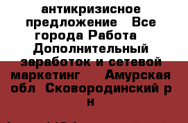 антикризисное предложение - Все города Работа » Дополнительный заработок и сетевой маркетинг   . Амурская обл.,Сковородинский р-н